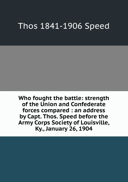 Обложка книги Who fought the battle: strength of the Union and Confederate forces compared : an address by Capt. Thos. Speed before the Army Corps Society of Louisville, Ky., January 26, 1904, Thos 1841-1906 Speed