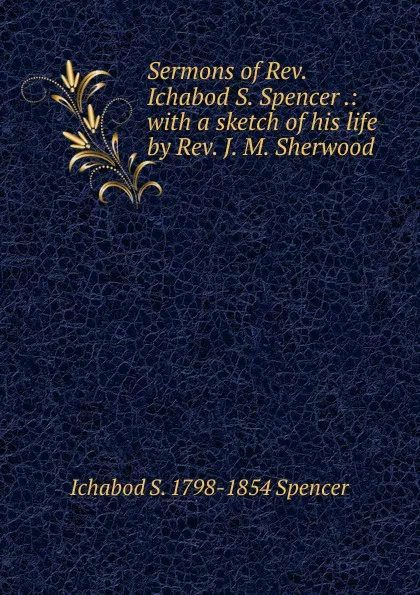 Обложка книги Sermons of Rev. Ichabod S. Spencer .: with a sketch of his life by Rev. J. M. Sherwood, Ichabod S. 1798-1854 Spencer