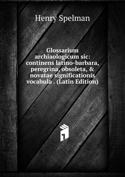 Обложка книги Glossarium archiaologicum sic: continens latino-barbara, peregrina, obsoleta, . novatae significationis vocabula . (Latin Edition), Henry Spelman