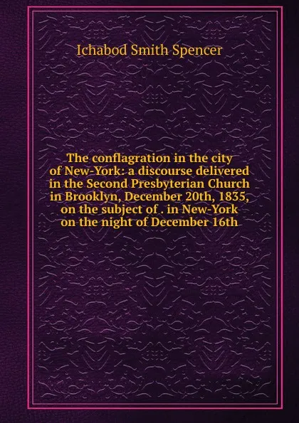 Обложка книги The conflagration in the city of New-York: a discourse delivered in the Second Presbyterian Church in Brooklyn, December 20th, 1835, on the subject of . in New-York on the night of December 16th, Ichabod Smith Spencer