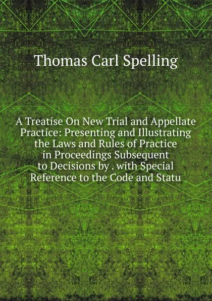 Обложка книги A Treatise On New Trial and Appellate Practice: Presenting and Illustrating the Laws and Rules of Practice in Proceedings Subsequent to Decisions by . with Special Reference to the Code and Statu, Thomas Carl Spelling