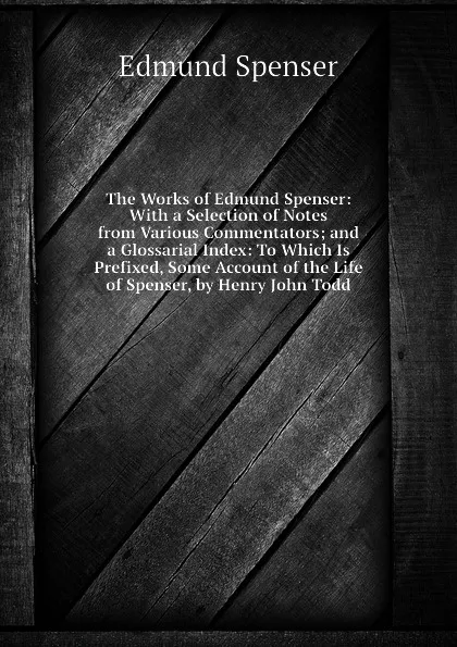 Обложка книги The Works of Edmund Spenser: With a Selection of Notes from Various Commentators; and a Glossarial Index: To Which Is Prefixed, Some Account of the Life of Spenser, by Henry John Todd, Spenser Edmund