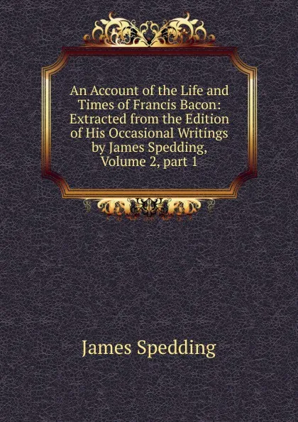 Обложка книги An Account of the Life and Times of Francis Bacon: Extracted from the Edition of His Occasional Writings by James Spedding, Volume 2,.part 1, James Spedding