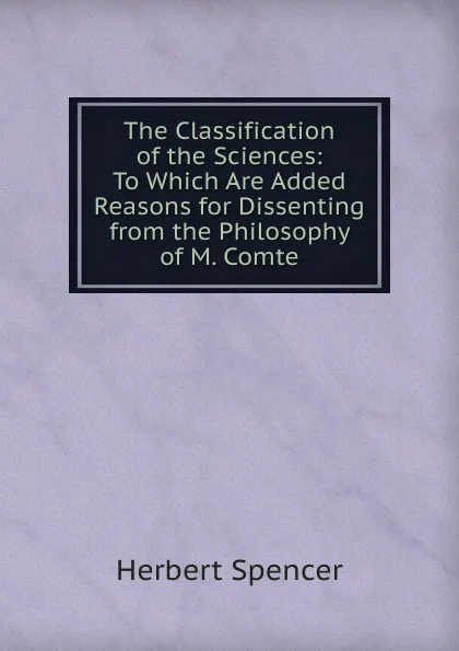 Обложка книги The Classification of the Sciences: To Which Are Added Reasons for Dissenting from the Philosophy of M. Comte, Герберт Спенсер