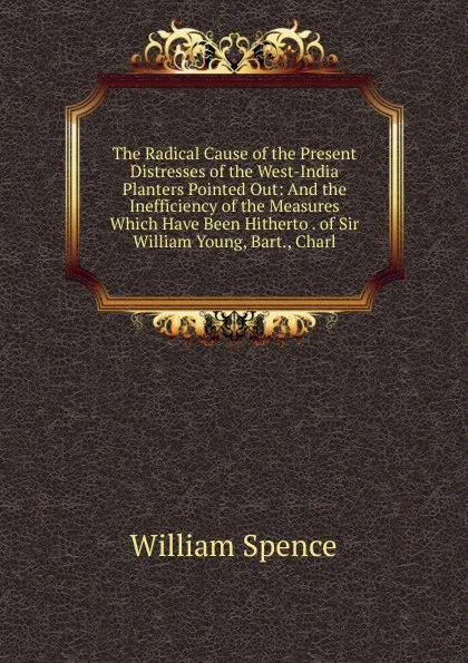 Обложка книги The Radical Cause of the Present Distresses of the West-India Planters Pointed Out: And the Inefficiency of the Measures Which Have Been Hitherto . of Sir William Young, Bart., Charl, William Spence