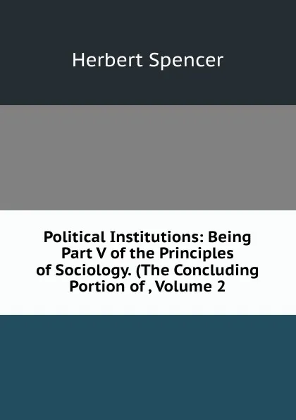 Обложка книги Political Institutions: Being Part V of the Principles of Sociology. (The Concluding Portion of , Volume 2, Герберт Спенсер