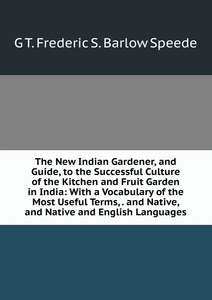 Обложка книги The New Indian Gardener, and Guide, to the Successful Culture of the Kitchen and Fruit Garden in India: With a Vocabulary of the Most Useful Terms, . and Native, and Native and English Languages, G T. Frederic S. Barlow Speede