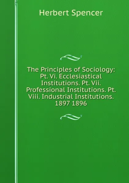 Обложка книги The Principles of Sociology: Pt. Vi. Ecclesiastical Institutions. Pt. Vii. Professional Institutions. Pt. Viii. Industrial Institutions. 1897 1896, Герберт Спенсер