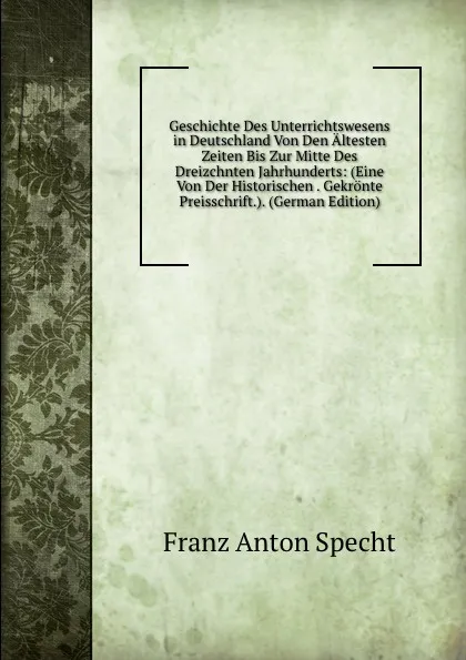 Обложка книги Geschichte Des Unterrichtswesens in Deutschland Von Den Altesten Zeiten Bis Zur Mitte Des Dreizchnten Jahrhunderts: (Eine Von Der Historischen . Gekronte Preisschrift.). (German Edition), Franz Anton Specht