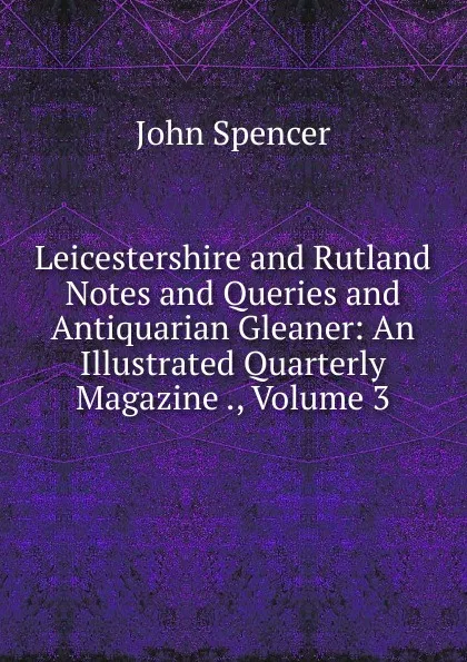 Обложка книги Leicestershire and Rutland Notes and Queries and Antiquarian Gleaner: An Illustrated Quarterly Magazine ., Volume 3, John Spencer