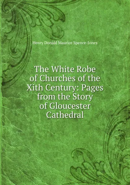 Обложка книги The White Robe of Churches of the Xith Century: Pages from the Story of Gloucester Cathedral, Henry Donald Maurice Spence-Jones