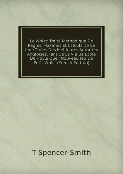 Обложка книги Le Whist: Traite Methodique De Regles, Maximes Et Calculs De Ce Jeu : Tirees Des Meilleures Autorites Angloises, Tant De La Vieille Ecole De Hoyle Que . Nouveau Jeu De Petit-Whist (French Edition), T Spencer-Smith