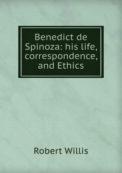 Обложка книги Benedict de Spinoza: his life, correspondence, and Ethics, Robert Willis