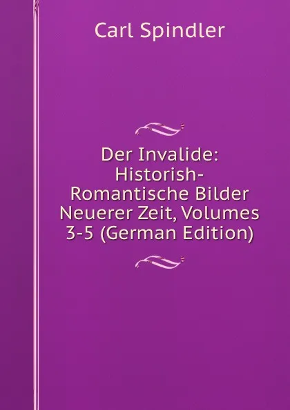 Обложка книги Der Invalide: Historish-Romantische Bilder Neuerer Zeit, Volumes 3-5 (German Edition), Carl Spindler