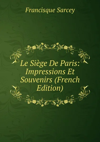 Обложка книги Le Siege De Paris: Impressions Et Souvenirs (French Edition), Francisque Sarcey