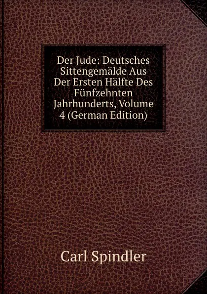 Обложка книги Der Jude: Deutsches Sittengemalde Aus Der Ersten Halfte Des Funfzehnten Jahrhunderts, Volume 4 (German Edition), Carl Spindler