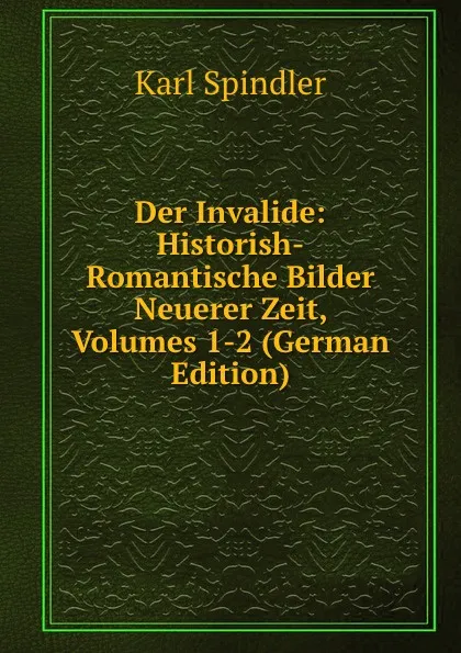 Обложка книги Der Invalide: Historish-Romantische Bilder Neuerer Zeit, Volumes 1-2 (German Edition), Karl Spindler