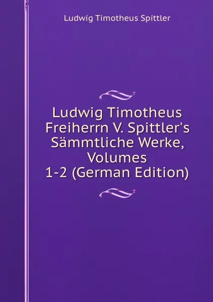 Обложка книги Ludwig Timotheus Freiherrn V. Spittler.s Sammtliche Werke, Volumes 1-2 (German Edition), Ludwig Timotheus Spittler