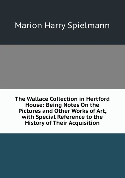 Обложка книги The Wallace Collection in Hertford House: Being Notes On the Pictures and Other Works of Art, with Special Reference to the History of Their Acquisition, Marion Harry Spielmann