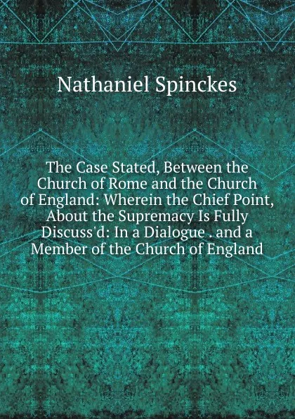 Обложка книги The Case Stated, Between the Church of Rome and the Church of England: Wherein the Chief Point, About the Supremacy Is Fully Discuss.d: In a Dialogue . and a Member of the Church of England, Nathaniel Spinckes