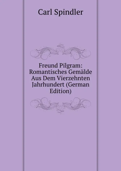 Обложка книги Freund Pilgram: Romantisches Gemalde Aus Dem Vierzehnten Jahrhundert (German Edition), Carl Spindler