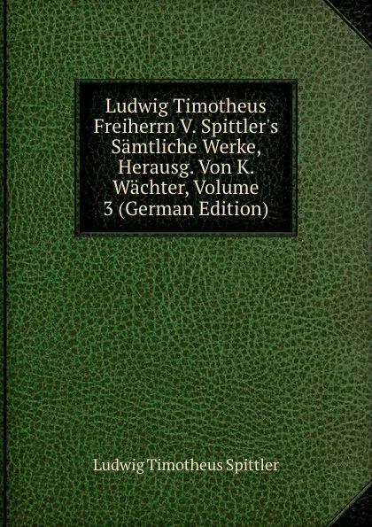 Обложка книги Ludwig Timotheus Freiherrn V. Spittler.s Samtliche Werke, Herausg. Von K. Wachter, Volume 3 (German Edition), Ludwig Timotheus Spittler