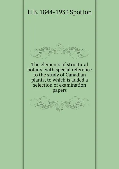 Обложка книги The elements of structural botany: with special reference to the study of Canadian plants, to which is added a selection of examination papers, H B. 1844-1933 Spotton