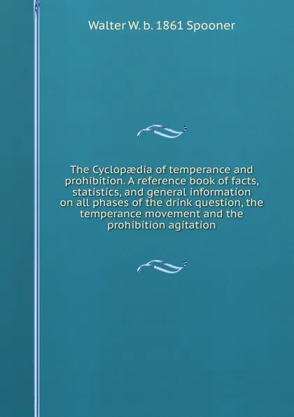 Обложка книги The Cyclopaedia of temperance and prohibition. A reference book of facts, statistics, and general information on all phases of the drink question, the temperance movement and the prohibition agitation, Walter W. b. 1861 Spooner