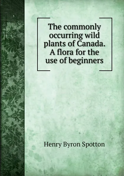 Обложка книги The commonly occurring wild plants of Canada. A flora for the use of beginners, Henry Byron Spotton