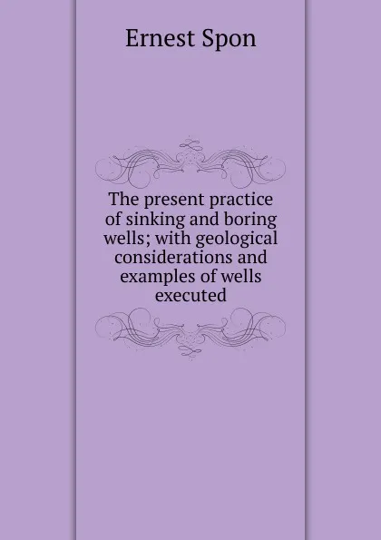 Обложка книги The present practice of sinking and boring wells; with geological considerations and examples of wells executed, Ernest Spon