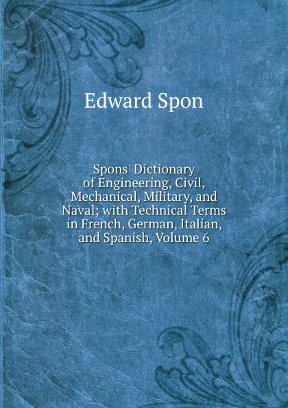 Обложка книги Spons. Dictionary of Engineering, Civil, Mechanical, Military, and Naval; with Technical Terms in French, German, Italian, and Spanish, Volume 6, Edward Spon