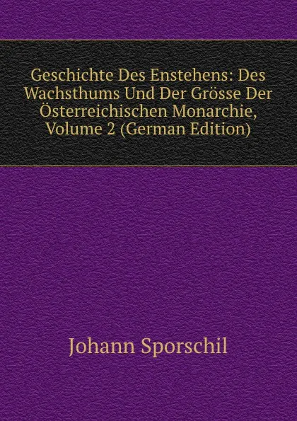 Обложка книги Geschichte Des Enstehens: Des Wachsthums Und Der Grosse Der Osterreichischen Monarchie, Volume 2 (German Edition), Johann Sporschil