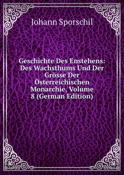 Обложка книги Geschichte Des Enstehens: Des Wachsthums Und Der Grosse Der Osterreichischen Monarchie, Volume 8 (German Edition), Johann Sporschil