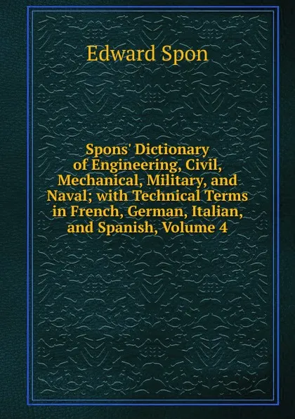 Обложка книги Spons. Dictionary of Engineering, Civil, Mechanical, Military, and Naval; with Technical Terms in French, German, Italian, and Spanish, Volume 4, Edward Spon