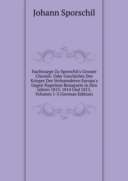 Обложка книги Nachtraege Zu Sporschil.s Grosser Chronik: Oder Geschichte Des Krieges Des Verbuendeten Europa.s Gegen Napoleon Bonaparte in Den Jahren 1813, 1814 Und 1815, Volumes 1-3 (German Edition), Johann Sporschil