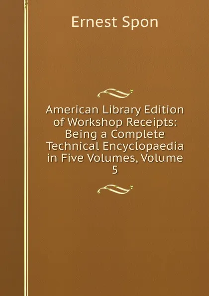 Обложка книги American Library Edition of Workshop Receipts: Being a Complete Technical Encyclopaedia in Five Volumes, Volume 5, Ernest Spon