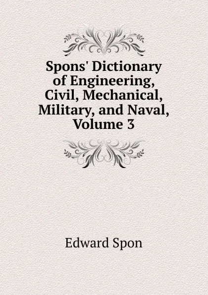 Обложка книги Spons. Dictionary of Engineering, Civil, Mechanical, Military, and Naval, Volume 3, Edward Spon