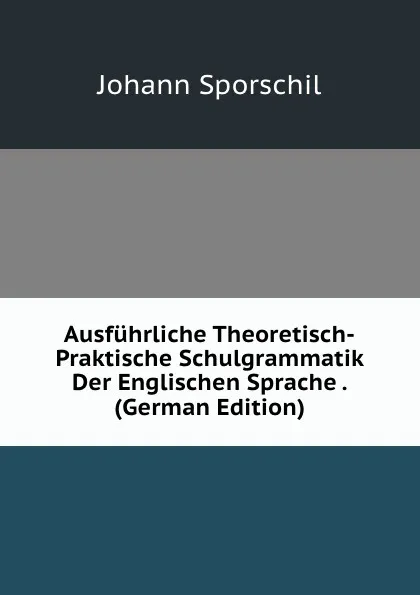 Обложка книги Ausfuhrliche Theoretisch-Praktische Schulgrammatik Der Englischen Sprache . (German Edition), Johann Sporschil