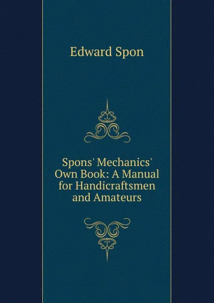 Обложка книги Spons. Mechanics. Own Book: A Manual for Handicraftsmen and Amateurs, Edward Spon