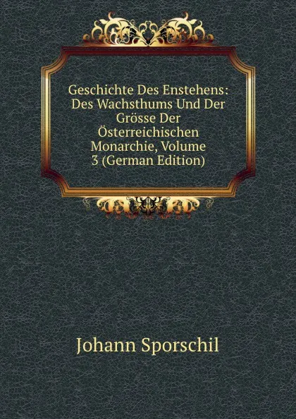 Обложка книги Geschichte Des Enstehens: Des Wachsthums Und Der Grosse Der Osterreichischen Monarchie, Volume 3 (German Edition), Johann Sporschil