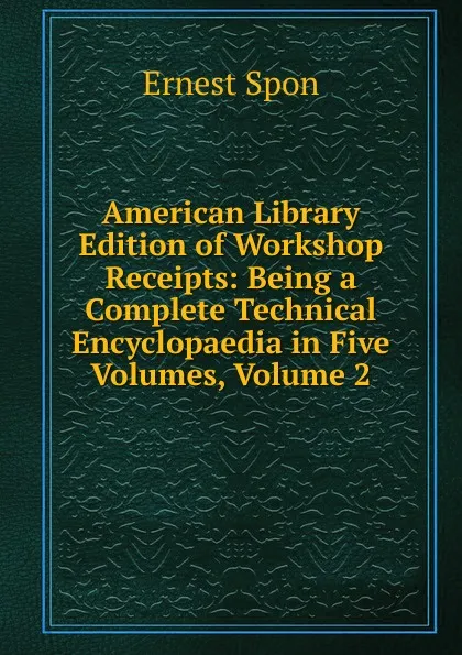 Обложка книги American Library Edition of Workshop Receipts: Being a Complete Technical Encyclopaedia in Five Volumes, Volume 2, Ernest Spon