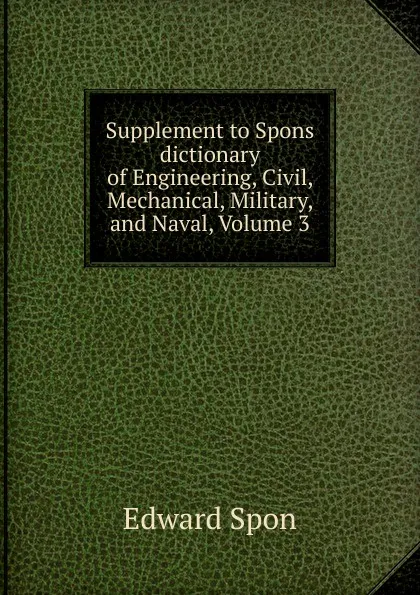 Обложка книги Supplement to Spons dictionary of Engineering, Civil, Mechanical, Military, and Naval, Volume 3, Edward Spon