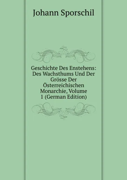 Обложка книги Geschichte Des Enstehens: Des Wachsthums Und Der Grosse Der Osterreichischen Monarchie, Volume 1 (German Edition), Johann Sporschil