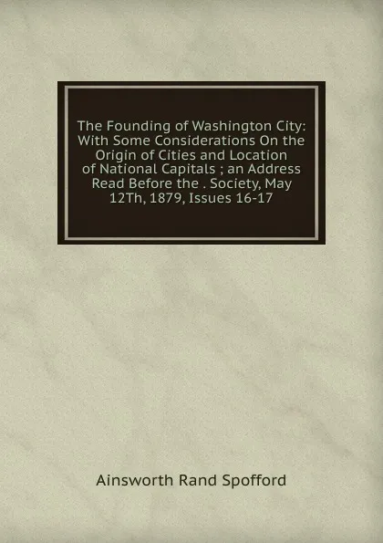 Обложка книги The Founding of Washington City: With Some Considerations On the Origin of Cities and Location of National Capitals ; an Address Read Before the . Society, May 12Th, 1879, Issues 16-17, Ainsworth Rand Spofford