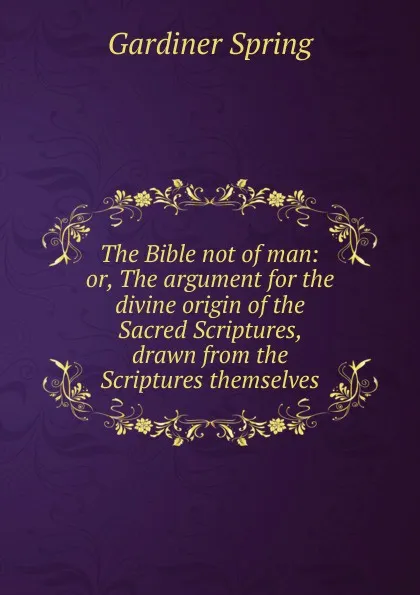 Обложка книги The Bible not of man: or, The argument for the divine origin of the Sacred Scriptures, drawn from the Scriptures themselves, Gardiner Spring