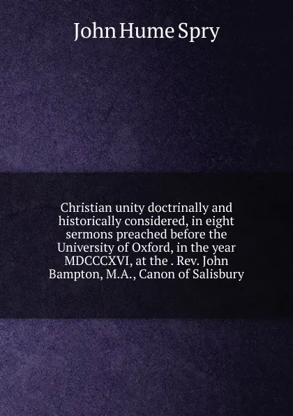 Обложка книги Christian unity doctrinally and historically considered, in eight sermons preached before the University of Oxford, in the year MDCCCXVI, at the . Rev. John Bampton, M.A., Canon of Salisbury, John Hume Spry