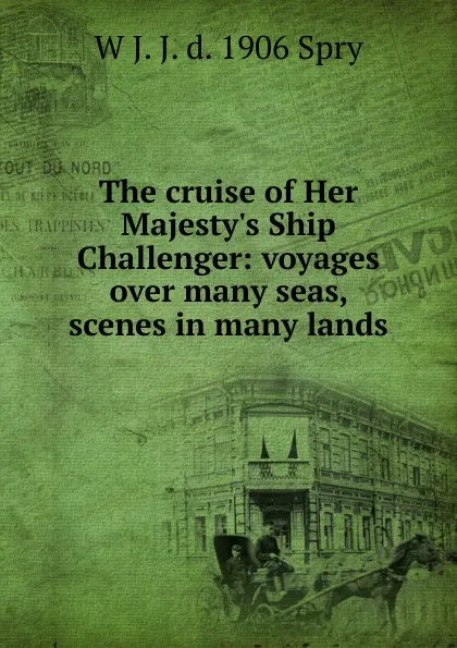 Обложка книги The cruise of Her Majesty.s Ship Challenger: voyages over many seas, scenes in many lands, W J. J. d. 1906 Spry