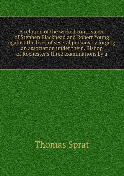 Обложка книги A relation of the wicked contrivance of Stephen Blackhead and Robert Young against the lives of several persons by forging an association under their . Bishop of Rochester.s three examinations by a, Thomas Sprat