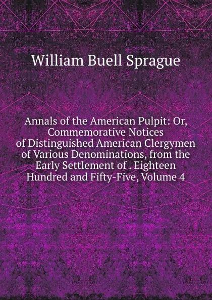 Обложка книги Annals of the American Pulpit: Or, Commemorative Notices of Distinguished American Clergymen of Various Denominations, from the Early Settlement of . Eighteen Hundred and Fifty-Five, Volume 4, William Buell Sprague