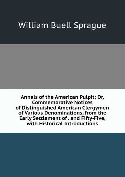 Обложка книги Annals of the American Pulpit: Or, Commemorative Notices of Distinguished American Clergymen of Various Denominations, from the Early Settlement of . and Fifty-Five, with Historical Introductions, William Buell Sprague